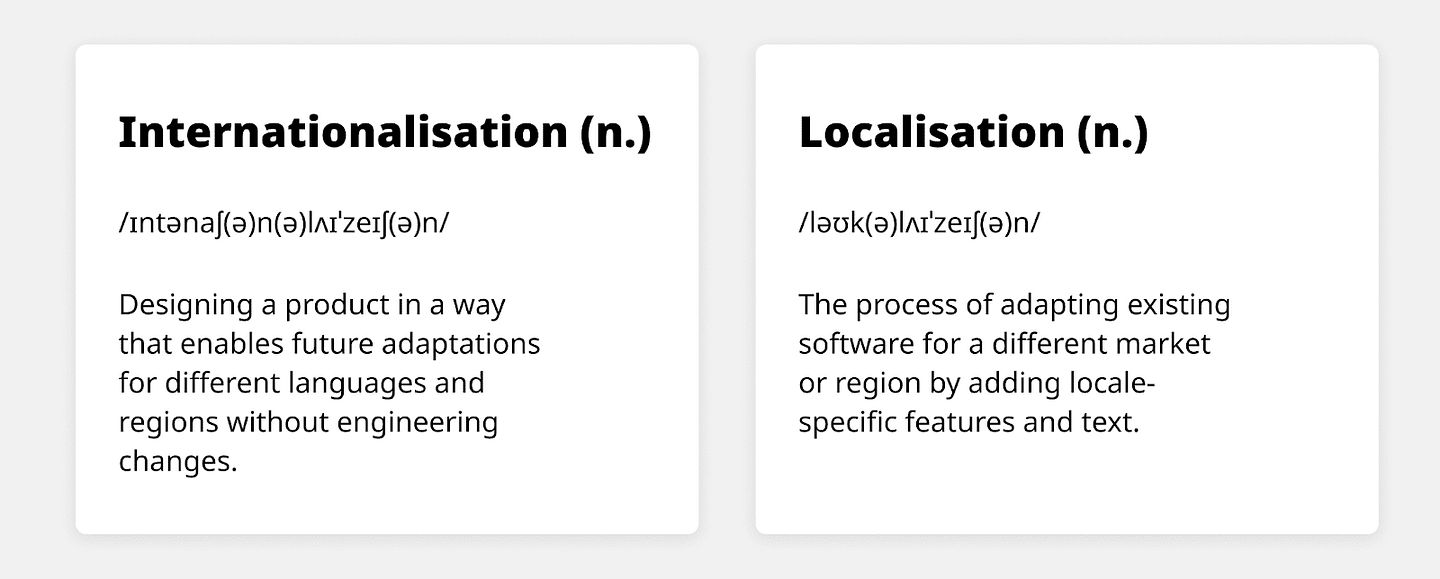 Definitions for Internernationalisation and Localalisation. Internationalisation: Designing a product in a way that enables future adaptations for different languages and regions without engineering changes. Localisation: The process of adapting existing software for a different market or region by adding locale-specific features and text.